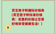 灵芝孢子粉国标价格表(灵芝孢子粉标准价格表：实惠的价格让您更好地享受健康生活！)