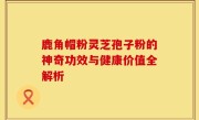 鹿角帽粉灵芝孢子粉的神奇功效与健康价值全解析