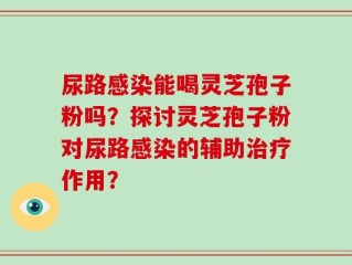 尿路感染能喝灵芝孢子粉吗？探讨灵芝孢子粉对尿路感染的辅助治疗作用？