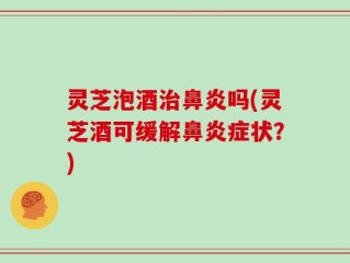 灵芝泡酒治鼻炎吗(灵芝酒可缓解鼻炎症状？)