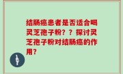 结肠癌患者是否适合喝灵芝孢子粉？？探讨灵芝孢子粉对结肠癌的作用？