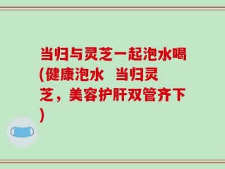 当归与灵芝一起泡水喝(健康泡水  当归灵芝，美容护肝双管齐下)