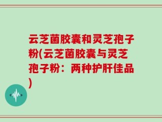 云芝菌胶囊和灵芝孢子粉(云芝菌胶囊与灵芝孢子粉：两种护肝佳品)