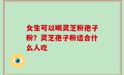 女生可以喝灵芝粉孢子粉？灵芝孢子粉适合什么人吃