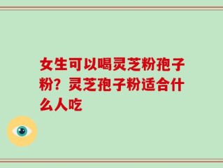 女生可以喝灵芝粉孢子粉？灵芝孢子粉适合什么人吃