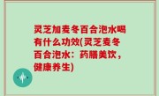 灵芝加麦冬百合泡水喝有什么功效(灵芝麦冬百合泡水：药膳美饮，健康养生)