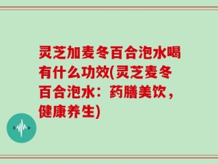 灵芝加麦冬百合泡水喝有什么功效(灵芝麦冬百合泡水：药膳美饮，健康养生)