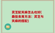 灵芝配天麻怎么吃好(最佳食用方法：灵芝与天麻的搭配)