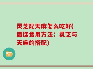 灵芝配天麻怎么吃好(最佳食用方法：灵芝与天麻的搭配)