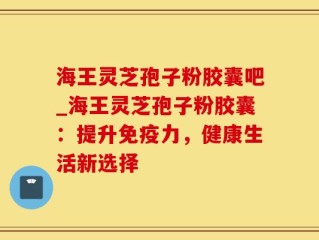 海王灵芝孢子粉胶囊吧_海王灵芝孢子粉胶囊：提升免疫力，健康生活新选择