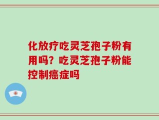 化放疗吃灵芝孢子粉有用吗？吃灵芝孢子粉能控制癌症吗