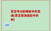 灵芝可以配哪些中药煲汤(灵芝煲汤佳配中药材)