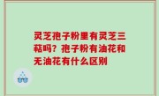 灵芝孢子粉里有灵芝三萜吗？孢子粉有油花和无油花有什么区别