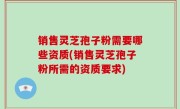 销售灵芝孢子粉需要哪些资质(销售灵芝孢子粉所需的资质要求)