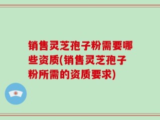 销售灵芝孢子粉需要哪些资质(销售灵芝孢子粉所需的资质要求)