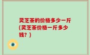灵芝茶的价格多少一斤(灵芝茶价格一斤多少钱？)