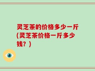 灵芝茶的价格多少一斤(灵芝茶价格一斤多少钱？)