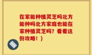 在家能种植灵芝吗北方能种吗北方家庭也能在家种植灵芝吗？看看这份攻略！)
