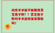 动完手术能不能服用灵芝孢子粉？？灵芝孢子粉对手术后恢复有帮助吗？