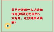 灵芝泡茶喝什么功效和作用(喝灵芝泡茶的5大好处，让你健康又美丽)