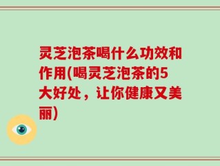 灵芝泡茶喝什么功效和作用(喝灵芝泡茶的5大好处，让你健康又美丽)