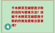 千木牌灵芝破壁孢子粉的功效与使用方法？详解千木牌灵芝破壁孢子粉的作用及使用注意事项？