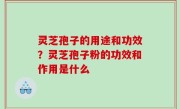 灵芝孢子的用途和功效？灵芝孢子粉的功效和作用是什么