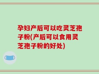 孕妇产后可以吃灵芝孢子粉(产后可以食用灵芝孢子粉的好处)