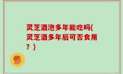 灵芝酒泡多年能吃吗(灵芝酒多年后可否食用？)