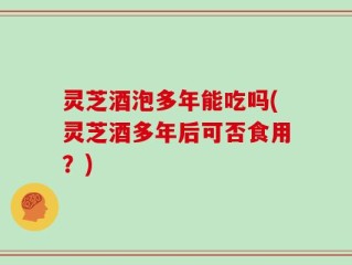 灵芝酒泡多年能吃吗(灵芝酒多年后可否食用？)