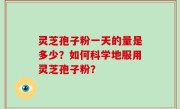 灵芝孢子粉一天的量是多少？如何科学地服用灵芝孢子粉？