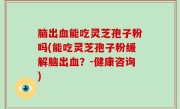 脑出血能吃灵芝孢子粉吗(能吃灵芝孢子粉缓解脑出血？-健康咨询)