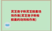 灵芝孢子粉灵芝胶囊功效作用(灵芝孢子粉和胶囊的功效和作用)