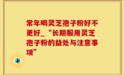 常年喝灵芝孢子粉好不更好_“长期服用灵芝孢子粉的益处与注意事项”