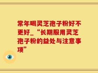 常年喝灵芝孢子粉好不更好_“长期服用灵芝孢子粉的益处与注意事项”