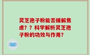 灵芝孢子粉能否缓解焦虑？？科学解析灵芝孢子粉的功效与作用？
