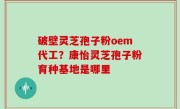 破壁灵芝孢子粉oem代工？康怡灵芝孢子粉育种基地是哪里