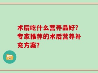 术后吃什么营养品好？专家推荐的术后营养补充方案？