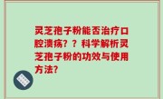 灵芝孢子粉能否治疗口腔溃疡？？科学解析灵芝孢子粉的功效与使用方法？