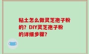 粘土怎么做灵芝孢子粉的？DIY灵芝孢子粉的详细步骤？