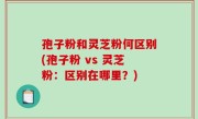 孢子粉和灵芝粉何区别(孢子粉 vs 灵芝粉：区别在哪里？)