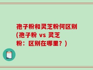 孢子粉和灵芝粉何区别(孢子粉 vs 灵芝粉：区别在哪里？)