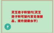 灵芝孢子粉替代(灵芝孢子粉可替代常见保健品，提升健康水平)