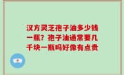 汉方灵芝孢子油多少钱一瓶？孢子油通常要几千块一瓶吗好像有点贵