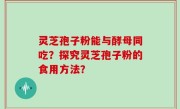 灵芝孢子粉能与酵母同吃？探究灵芝孢子粉的食用方法？