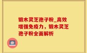 锻木灵芝孢子粉_高效增强免疫力，锻木灵芝孢子粉全面解析
