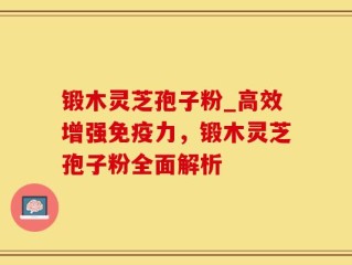 锻木灵芝孢子粉_高效增强免疫力，锻木灵芝孢子粉全面解析