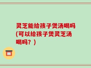 灵芝能给孩子煲汤喝吗(可以给孩子煲灵芝汤喝吗？)