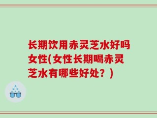 长期饮用赤灵芝水好吗女性(女性长期喝赤灵芝水有哪些好处？)