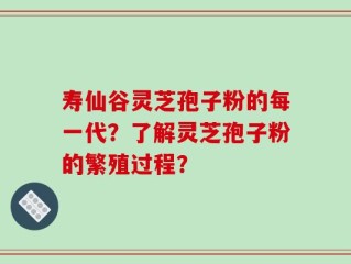 寿仙谷灵芝孢子粉的每一代？了解灵芝孢子粉的繁殖过程？
